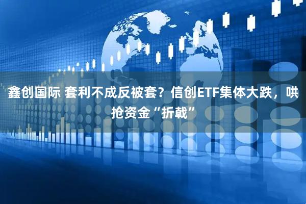 鑫创国际 套利不成反被套?信创ETF集体大跌,哄抢资金“折戟”