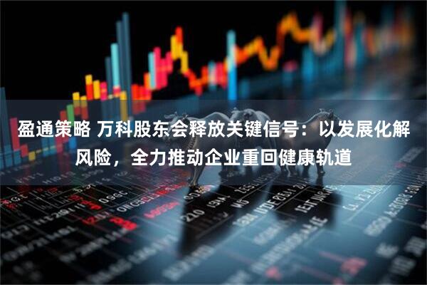 盈通策略 万科股东会释放关键信号：以发展化解风险，全力推动企业重回健康轨道