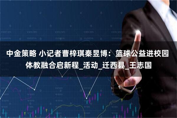 中金策略 小记者曹梓琪秦昱博：篮球公益进校园 体教融合启新程_活动_迁西县_王志国