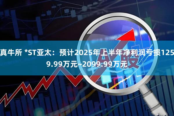 真牛所 *ST亚太：预计2025年上半年净利润亏损1259.99万元~2099.99万元