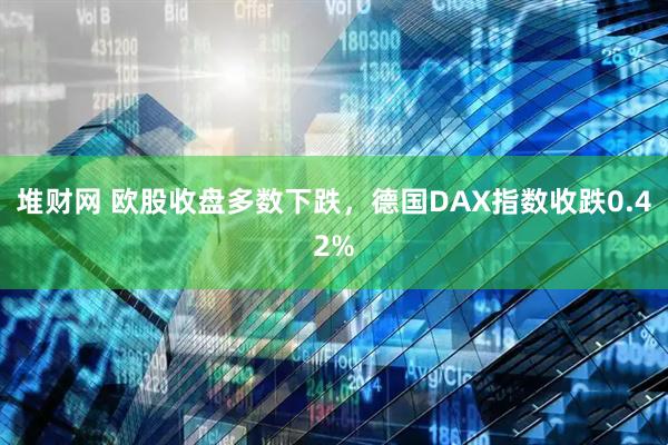 堆财网 欧股收盘多数下跌，德国DAX指数收跌0.42%
