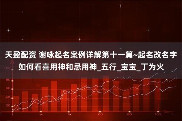 天盈配资 谢咏起名案例详解第十一篇~起名改名字如何看喜用神和忌用神_五行_宝宝_丁为火