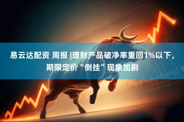 易云达配资 周报 |理财产品破净率重回1%以下，期限定价“倒挂”现象加剧