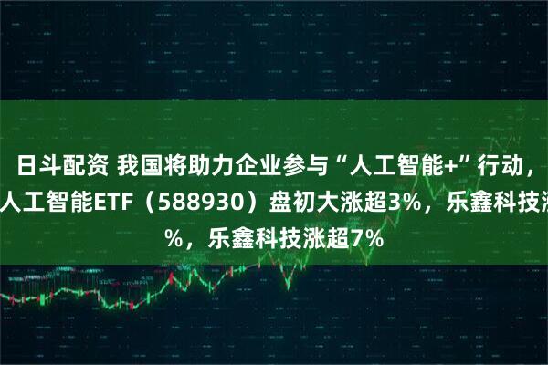 日斗配资 我国将助力企业参与“人工智能+”行动，科创板人工智能ETF（588930）盘初大涨超3%，乐鑫科技涨超7%