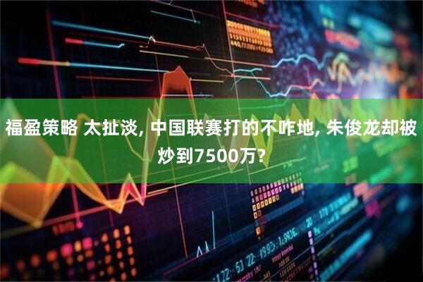 福盈策略 太扯淡, 中国联赛打的不咋地, 朱俊龙却被炒到7500万?