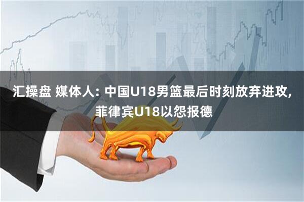 汇操盘 媒体人: 中国U18男篮最后时刻放弃进攻, 菲律宾U18以怨报德